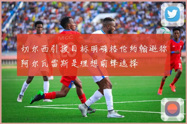 切尔西引援目标明确格伦约翰逊称阿尔瓦雷斯是理想前锋选择