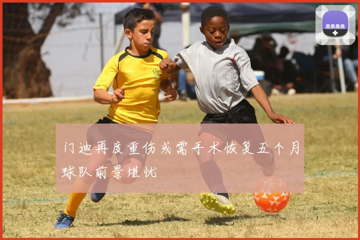 门迪再度重伤或需手术恢复五个月球队前景堪忧