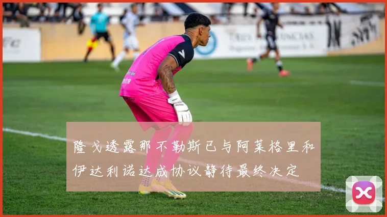 隆戈透露那不勒斯已与阿莱格里和伊达利诺达成协议静待最终决定