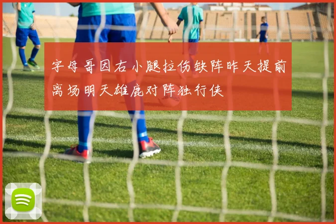 字母哥因右小腿拉伤缺阵昨天提前离场明天雄鹿对阵独行侠