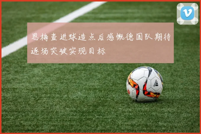 恩梅查进球造点后感慨德国队期待逐场突破实现目标