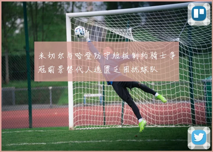 米切尔与哈登防守短板制约骑士争冠前景替代人选匮乏困扰球队