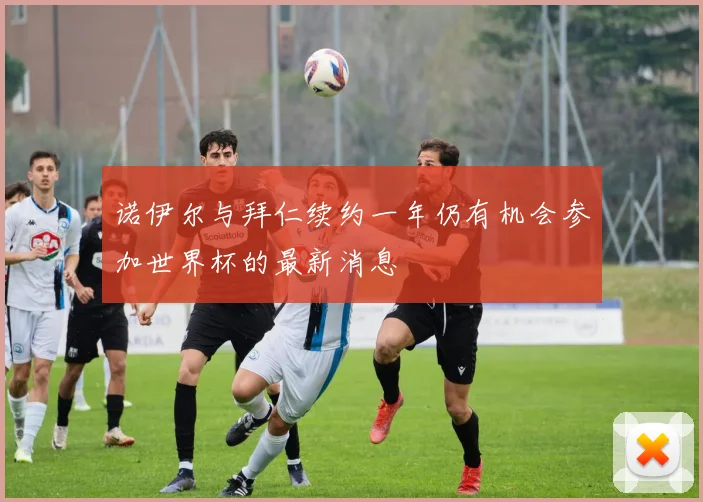 诺伊尔与拜仁续约一年仍有机会参加世界杯的最新消息