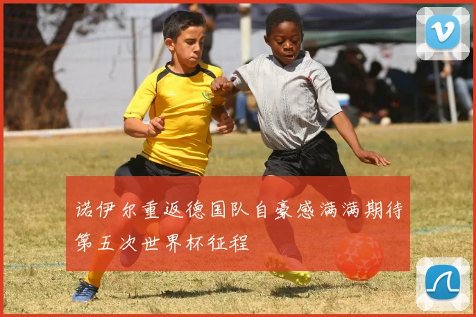 诺伊尔重返德国队自豪感满满期待第五次世界杯征程