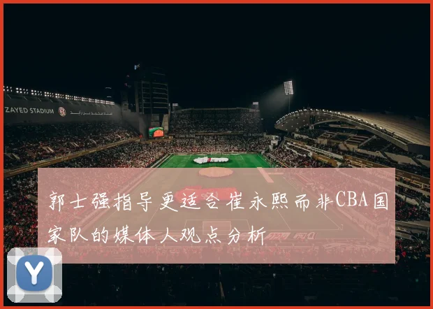 郭士强指导更适合崔永熙而非CBA国家队的媒体人观点分析