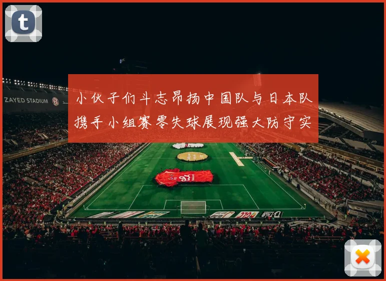 小伙子们斗志昂扬中国队与日本队携手小组赛零失球展现强大防守实力
