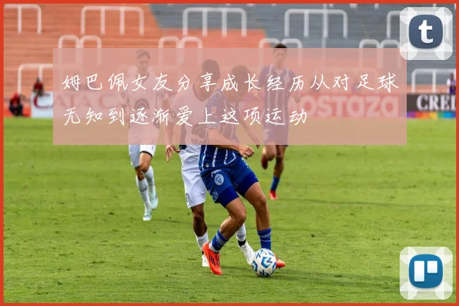 姆巴佩女友分享成长经历从对足球无知到逐渐爱上这项运动