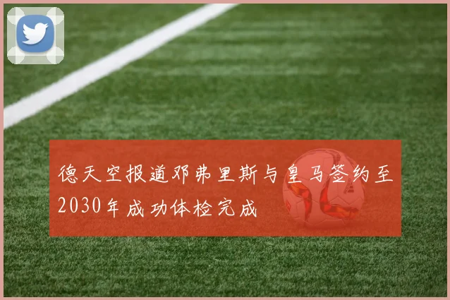 德天空报道邓弗里斯与皇马签约至2030年成功体检完成