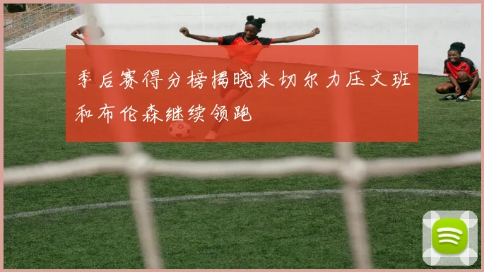季后赛得分榜揭晓米切尔力压文班和布伦森继续领跑