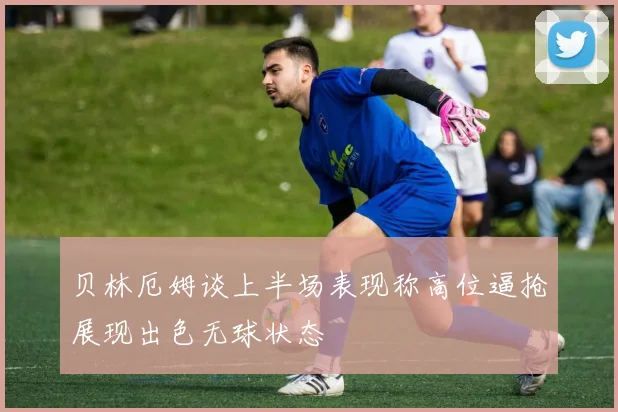 贝林厄姆谈上半场表现称高位逼抢展现出色无球状态