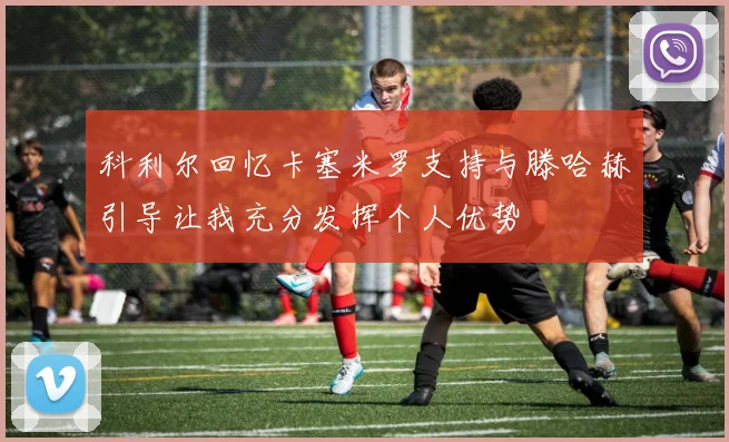 科利尔回忆卡塞米罗支持与滕哈赫引导让我充分发挥个人优势
