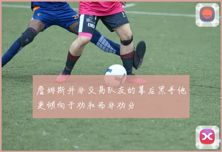 詹姆斯并非交易队友的幕后黑手他更倾向于劝和而非劝分