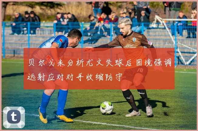 贝尔戈米分析尤文失球后困境强调远射应对对手收缩防守