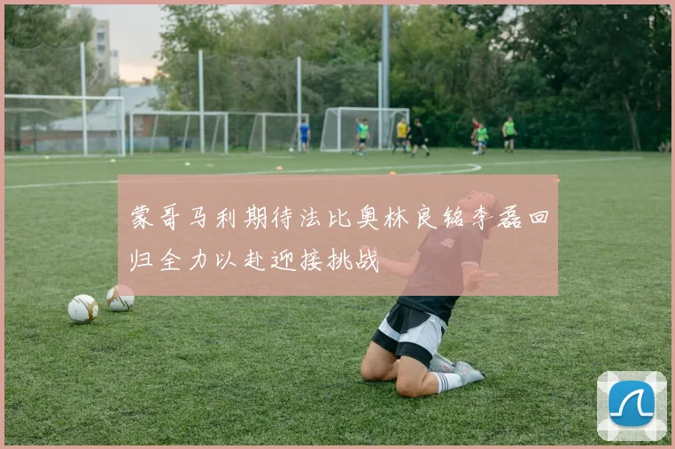 蒙哥马利期待法比奥林良铭李磊回归全力以赴迎接挑战